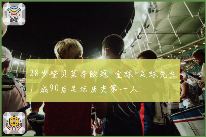 28岁登贝莱夺欧冠+金球+足球先生，成90后足坛历史第一人