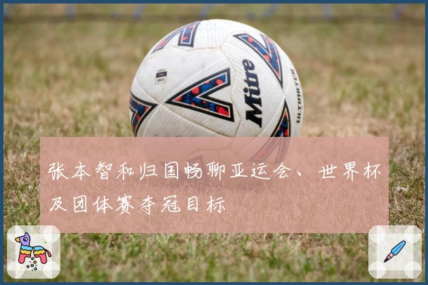 张本智和归国畅聊亚运会、世界杯及团体赛夺冠目标