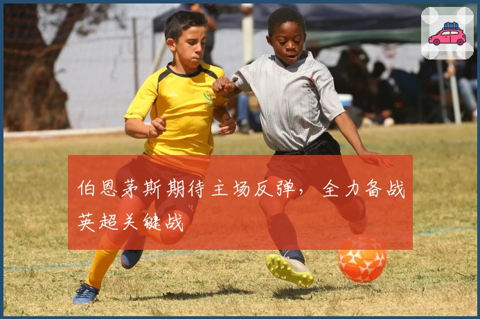 伯恩茅斯期待主场反弹，全力备战英超关键战