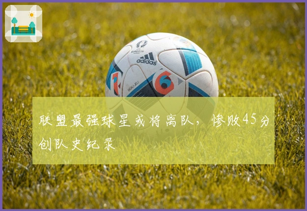 联盟最强球星或将离队，惨败45分创队史纪录