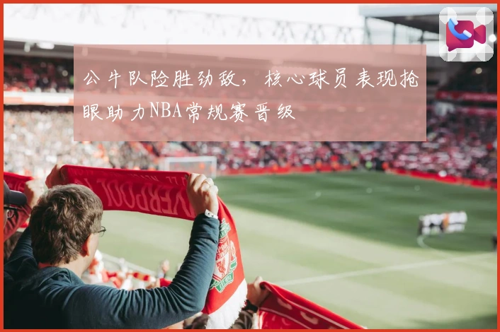 公牛队险胜劲敌，核心球员表现抢眼助力NBA常规赛晋级