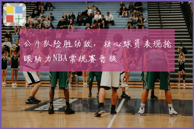 公牛队险胜劲敌，核心球员表现抢眼助力NBA常规赛晋级