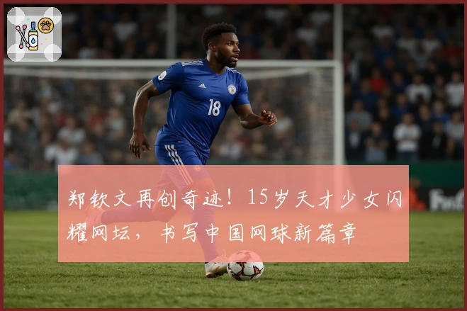 郑钦文再创奇迹！15岁天才少女闪耀网坛，书写中国网球新篇章