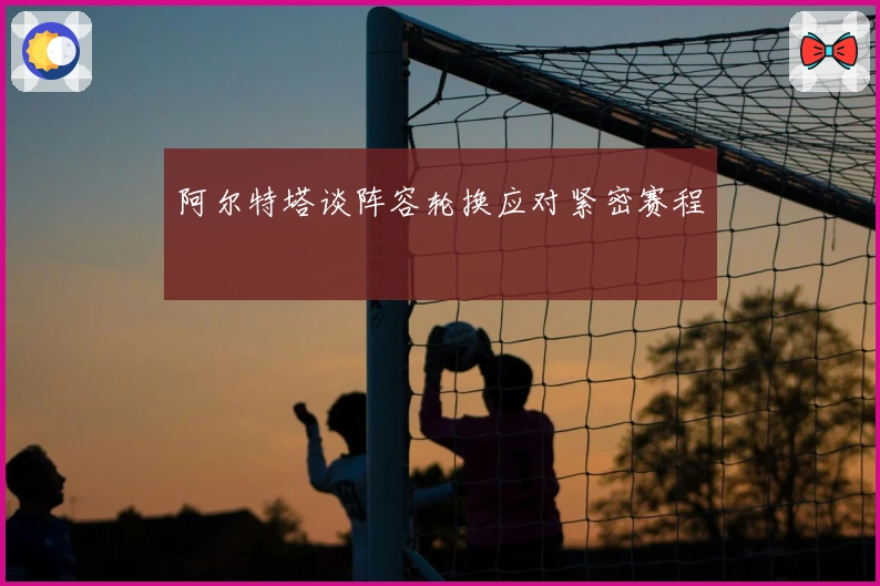 阿尔特塔谈阵容轮换应对紧密赛程