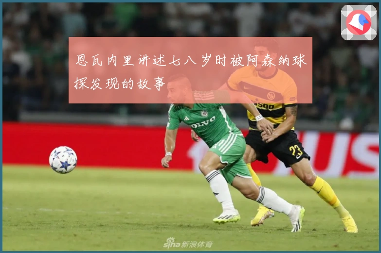 恩瓦内里讲述七八岁时被阿森纳球探发现的故事